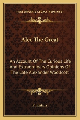 Alec the Great: An Account of the Curious Life and Extraordinary Opinions of the Late Alexander Woollcott by Philistina