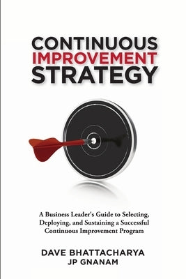 Continuous Improvement Strategy - A Business Leader's Guide to Selecting, Deploying and Sustaining a Successful Continuous Improvement Program by Bhattacharya, Dave