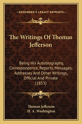 The Writings of Thomas Jefferson: Being His Autobiography, Correspondence, Reports, Messages, Addresses and Other Writings, Official and Private (1853 by Jefferson, Thomas
