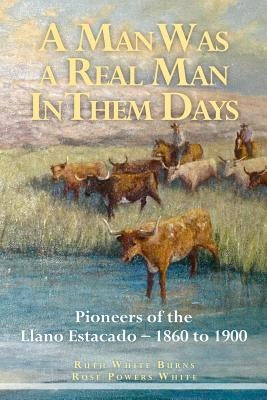 A Man Was a Real Man In Them Days: Pioneers of the Llano Estacado--1860 to 1900 by White, Rose Powers