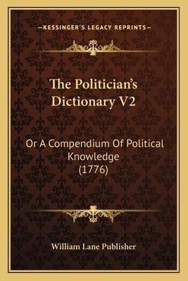 The Politician's Dictionary V2: Or A Compendium Of Political Knowledge (1776) by William Lane Publisher