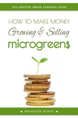 How to Make Money Growing and Selling Microgreens: An Indoor Urban Farming Guide by Keady, Brandon