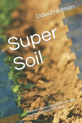 Super Soil: A Comprehensive Guide To Growing Healthy Nutrient Rich Plants by Holman, David