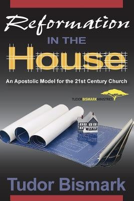 Reformation in the House: An Apostolic Model for the 21st Century Church by Bismark, Tudor