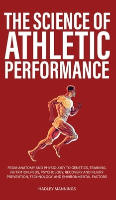 The Science of Athletic Performance: From Anatomy and Physiology to Genetics, Training, Nutrition, PEDs, Psychology, Recovery and Injury Prevention, T by Mannings, Hadley