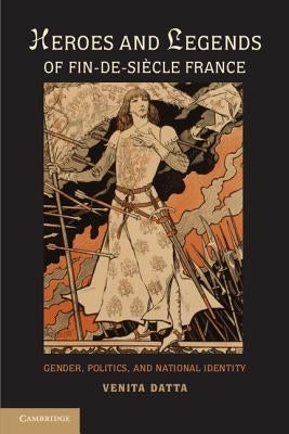 Heroes and Legends of Fin-De-Siècle France: Gender, Politics, and National Identity by Datta, Venita