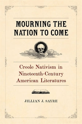 Mourning the Nation to Come: Creole Nativism in Nineteenth-Century American Literatures by Sayre, Jillian