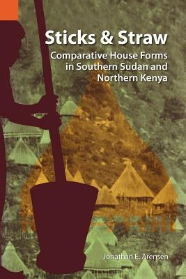 Sticks and Straw: Comparative House Forms in Southern Sudan and Northern Kenya by Arensen, Jonathan E.