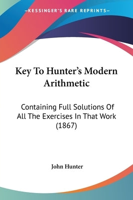 Key to Hunter's Modern Arithmetic: Containing Full Solutions of All the Exercises in That Work (1867) by Hunter, John