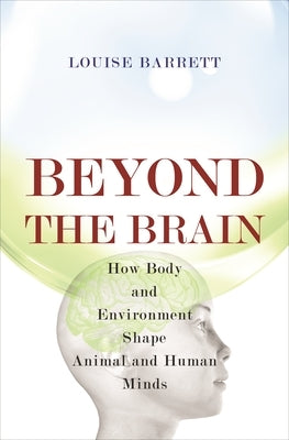 Beyond the Brain: How Body and Environment Shape Animal and Human Minds by Barrett, Louise