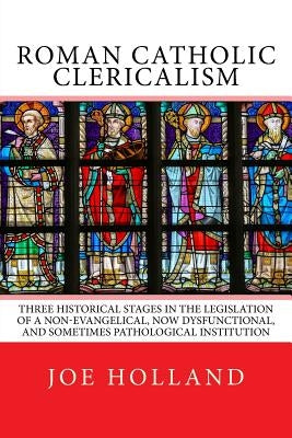 Roman Catholic Clericalism: Three Historical Stages in the Legislation of a Non-Evangelical, Now Dysfunctional, and Sometimes Pathological Institu by Holland, Joe