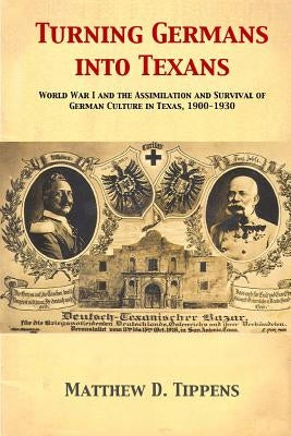 Turning Germans into Texans: World War I and the Assimilation and Survival of German Culture in Texas, 1900-1930 by Tippens, Matthew D.