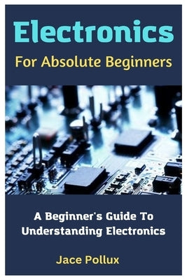 Electronics For Absolute Beginners: A Beginner's Guide To Understanding Electronics by Pollux, Jace