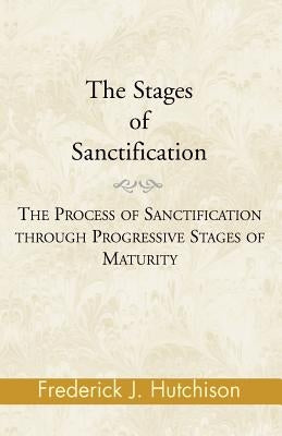 The Stages of Sanctification: The Process of Sanctification Through Progressive Stages of Maturity by Hutchison, Frederick J.