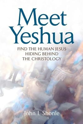 Meet Yeshua: Find the Human Jesus Hiding Behind the Christology by Shonle, John I.