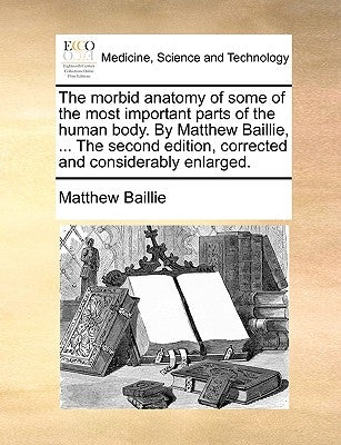 The morbid anatomy of some of the most important parts of the human body. By Matthew Baillie, ... The second edition, corrected and considerably enlar by Baillie, Matthew
