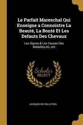 Le Parfait Mareschal Qui Enseigne a Connoistre La Beauté, La Bonté Et Les Defauts Des Chevaux: Les Signes & Les Causes Des Maladies, etc., etc by De Solleysel, Jacques