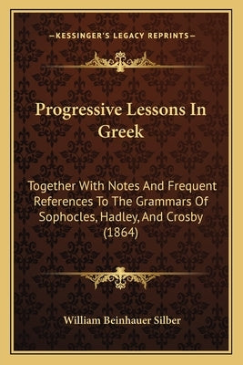 Progressive Lessons In Greek: Together With Notes And Frequent References To The Grammars Of Sophocles, Hadley, And Crosby (1864) by Silber, William Beinhauer