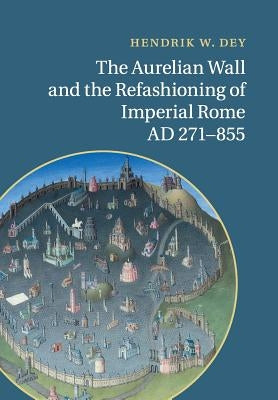 The Aurelian Wall and the Refashioning of Imperial Rome, Ad 271-855 by Dey, Hendrik W.