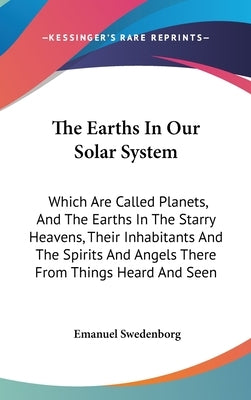 The Earths In Our Solar System: Which Are Called Planets, And The Earths In The Starry Heavens, Their Inhabitants And The Spirits And Angels There Fro by Swedenborg, Emanuel