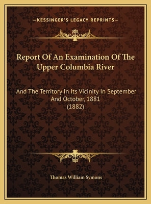 Report Of An Examination Of The Upper Columbia River: And The Territory In Its Vicinity In September And October, 1881 (1882) by Symons, Thomas William
