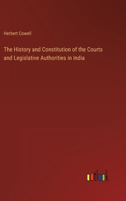The History and Constitution of the Courts and Legislative Authorities in India by Cowell, Herbert