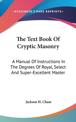 The Text Book Of Cryptic Masonry: A Manual Of Instructions In The Degrees Of Royal, Select And Super-Excellent Master by Chase, Jackson H.