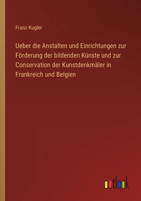 Ueber die Anstalten und Einrichtungen zur Förderung der bildenden Künste und zur Conservation der Kunstdenkmäler in Frankreich und Belgien by Kugler, Franz