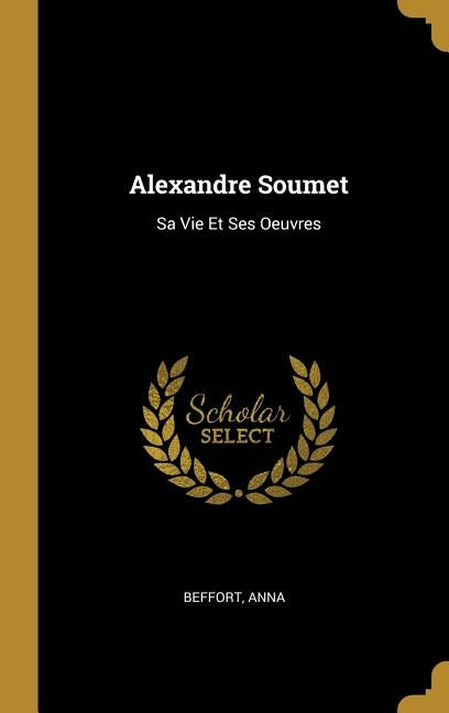 Alexandre Soumet: Sa Vie Et Ses Oeuvres by Anna, Beffort