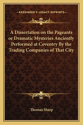 A Dissertation on the Pageants or Dramatic Mysteries Anciently Performed at Coventry by the Trading Companies of That City by Sharp, Thomas