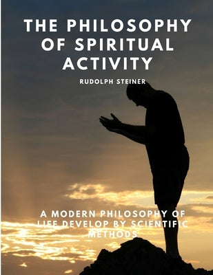 The Philosophy of Spiritual Activity - A Modern Philosophy of Life Develop by Scientific Methods by Rudolph Steiner