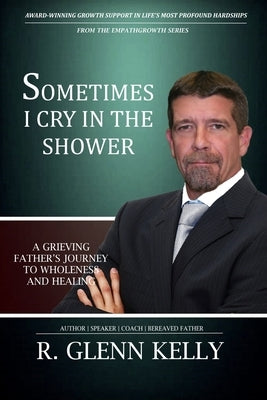 Sometimes I Cry In The Shower: A Grieving Father's Journey To Wholeness And Healing by Kelly, R. Glenn