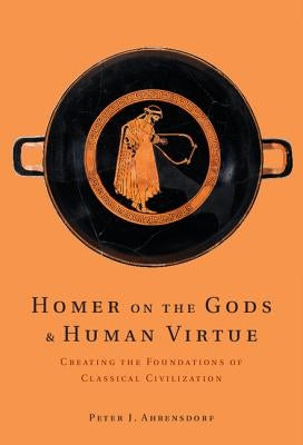 Homer on the Gods and Human Virtue: Creating the Foundations of Classical Civilization by Ahrensdorf, Peter J.