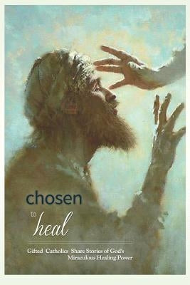 Chosen to Heal: Gifted Catholics Share Stories of God's Miraculous Healing Power by Wright, Laura Jamison