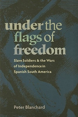 Under the Flags of Freedom: Slave Soldiers and the Wars of Independence in Spanish South America by Blanchard, Peter