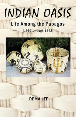 Indian Oasis Life Among the Papagos (1957 Through 1962) by Lee, Dema