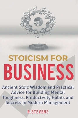 Stoicism for Business: Ancient stoic wisdom and practical advise for building mental toughness, productivity habits and success in modern man by Stevens, R.