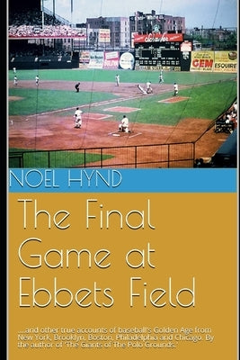 The Final Game at Ebbets Field: ....and other true accounts of baseball's Golden Age from New York, Brooklyn, Boston, Chicago and Philadelphia. By the by Hynd, Noel
