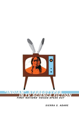 Indian Stereotypes in TV Science Fiction: First Nations' Voices Speak Out by Adare, Sierra S.