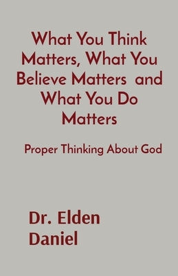What You Think Matters, What You Believe Matters and What You Do Matters: Proper Thinking About God by Daniel, Elden