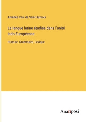 La langue latine étudiée dans l'unité Indo-Européenne: Histoire, Grammaire, Lexique by Caix de Saint-Aymour, Amédée