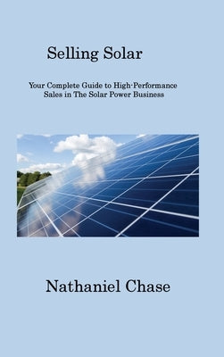 Selling Solar: Your Complete Guide to High-Performance Sales in The Solar Power Business by Chase, Nathaniel