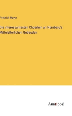 Die interessantesten Choerlein an Nürnberg's Mittelalterlichen Gebäuden by Mayer, Friedrich
