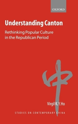 Understanding Canton: Rethinking Popular Culture in the Republican Period by Ho, Virgil