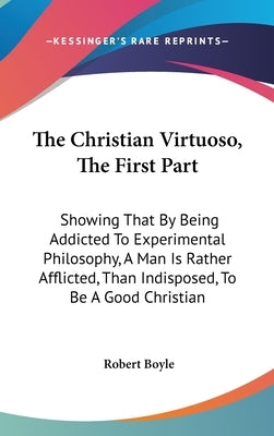 The Christian Virtuoso, The First Part: Showing That By Being Addicted To Experimental Philosophy, A Man Is Rather Afflicted, Than Indisposed, To Be A by Boyle, Robert