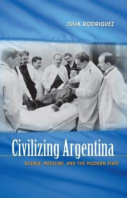 Civilizing Argentina: Science, Medicine, and the Modern State by Rodriguez, Julia