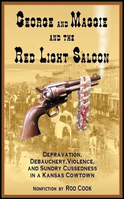 George and Maggie and the Red Light Saloon: Depravation, Debauchery, Violence, and Sundry Cussedness in a Kansas Cowtown by Cook, Rod