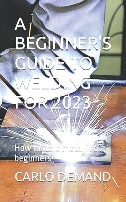 A Beginner's Guide to Welding for 2023: How to weld metal for beginners by Demand, Carlo