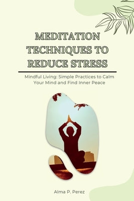 Meditation Techniques to Reduce Stress: Mindful Living: Simple Practices to Calm Your Mind and Find Inner Peace by Perez, Alma P.