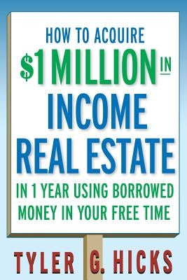 How to Acquire $1-Million in Income Real Estate in One Year Using Borrowed Money in Your Free Time by Hicks, Tyler G.